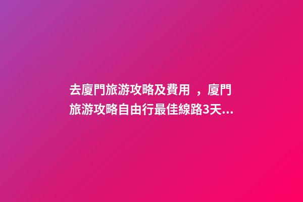 去廈門旅游攻略及費用，廈門旅游攻略自由行最佳線路3天，3分鐘了解吃住行